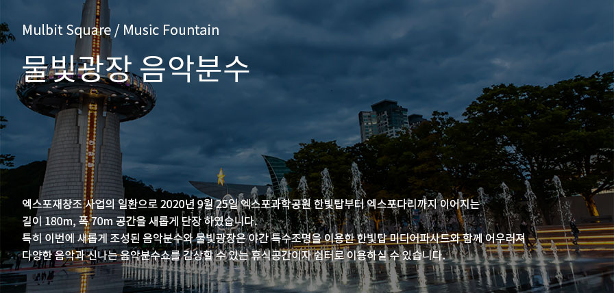 Mulbit Square / Music Fountain 물빛광장 음악분수, 엑스포재창조 사업의 일환으로 2020년 9월 25일 엑스포과학공원 한빛탑부터 엑스포다리까지 이어지는 
            길이 180m, 폭 70m 공간을 새롭게 단장 하였습니다.
            특히 이번에 새롭게 조성된 음악분수와 물빛광장은 야간 특수조명을 이용한 한빛탑 미디어파사드와 함께 어우러져
            다양한 음악과 신나는 음악분수쇼를 감상할 수 있는 휴식공간이자 쉼터로 이용하실 수 있습니다.